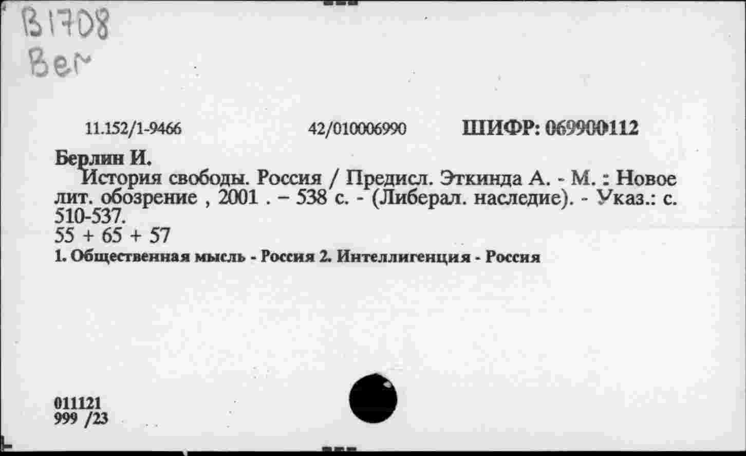 ﻿апо« Вег*
11.152/1-9466	42/010006990 ШИФР: 069900112
Берлин И.
История свободы. Россия / Предисл. Эткинда А. - М.: Новое лит. обозрение , 2001 . - 538 с. - (Либерал, наследие). - Указ.: с.
55 + 65 + 57
1. Общественная мысль - Россия 2. Интеллигенция - Россия
011121
999 /23